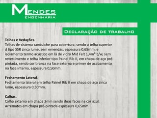 Declaração de trabalho
Telhas e Vedações.
Telhas de sistema sanduiche para cobertura, sendo a telha superior
d tipo SSR zinca lume, sem emendas, espessura 0,65mm, e
isolamento termo acústico em lã de vidro Mid Felt 1,4m²°c/w, sem
revestimento e telha inferior tipo Painel Rib II, em chapa de aço pré-
pintada, sendo cor branca na face externa e primer de acabamento
na face interna, espessura 0,50mm.

Fechamento Lateral.
Fechamento lateral em telha Painel Rib II em chapa de aço zinca
lume, espessura 0,50mm.

Calhas.
Calha externa em chapa 3mm sendo duas faces na cor azul.
Arremates em chapa pré-pintada espessura 0,65mm.
 