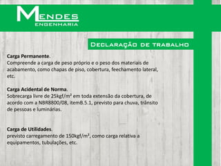 Declaração de trabalho
Carga Permanente.
Compreende a carga de peso próprio e o peso dos materiais de
acabamento, como chapas de piso, cobertura, feechamento lateral,
etc.

Carga Acidental de Norma.
Sobrecarga livre de 25kgf/m² em toda extensão da cobertura, de
acordo com a NBR8800/08, itemB.5.1, previsto para chuva, trânsito
de pessoas e luminárias.


Carga de Utilidades.
previsto carregamento de 150kgf/m², como carga relativa a
equipamentos, tubulações, etc.
 
