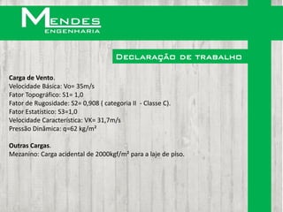 Declaração de trabalho

Carga de Vento.
Velocidade Básica: Vo= 35m/s
Fator Topográfico: S1= 1,0
Fator de Rugosidade: S2= 0,908 ( categoria II - Classe C).
Fator Estatístico: S3=1,0
Velocidade Característica: VK= 31,7m/s
Pressão Dinâmica: q=62 kg/m²

Outras Cargas.
Mezanino: Carga acidental de 2000kgf/m² para a laje de piso.
 