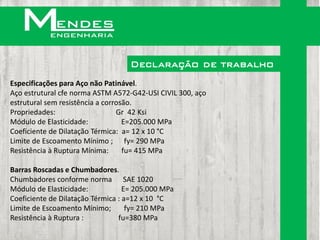 Declaração de trabalho
Especificações para Aço não Patinável.
Aço estrutural cfe norma ASTM A572-G42-USI CIVIL 300, aço
estrutural sem resistência a corrosão.
Propriedades:                    Gr 42 Ksi
Módulo de Elasticidade:            E=205.000 MPa
Coeficiente de Dilatação Térmica: a= 12 x 10 °C
Limite de Escoamento Mínimo ; fy= 290 MPa
Resistência à Ruptura Mínima:      fu= 415 MPa

Barras Roscadas e Chumbadores.
Chumbadores conforme norma SAE 1020
Módulo de Elasticidade:            E= 205.000 MPa
Coeficiente de Dilatação Térmica : a=12 x 10 °C
Limite de Escoamento Mínimo;        fy= 210 MPa
Resistência à Ruptura :          fu=380 MPa
 