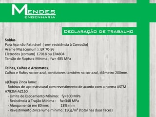 Declaração de trabalho
Soldas.
Para Aço não Patinável ( sem resistência à Corrosão)
Arame Mig (comum ): ER 70-S6
Eletrodos (comum) E7018 ou ER4804
Tensão de Ruptura Mínima ; fw= 485 MPa

Telhas, Calhas e Arremates.
Calhas e Rufos na cor azul, condutores também na cor azul, diâmetro 200mm.

a)Chapa Zinca lume:
  Bobinas de aço estrutural com revestimento de acordo com a norma ASTM
A792M-AZ150
  - Limite de Escoamento Mínimo: fy=300 MPa
  - Resistência à Tração Mínima : fu=340 MPa
  - Alongamento em 80mm:           18% mm
  - Revestimento Zinca lume mínimo: 150g/m² (total nas duas faces)
 