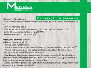 b)Chapa Pré-Pintada - Azul              Declaração de trabalho
  Para telhas Painel Rib e Arremates: Bobinas de aço de acordo com a Norma NBR7008
e
  com revestimento tipo B.
  Para telhas SSR1 e SSR2: Bobinas de aço tipo ZAR 250, revestimento tipo B.
- Limite de Escoamento mínimo : fy=250 MPa
- Revestimento para o Tipo B: 275 g/m²

Proteção da Estrutura Metálica.
a) Pintura Eletrostática à Pó:
   Pintura Epóxi Puro 90 mícra
   Preparação do substrato por intermédio de jato de granalha de aço abrasivo SA 2¹/².
   Pintura eletrostática à pó, com espessura final de camada de 90 micras na cor
branco RAL 9010, através de resinas epoxi puro.
  Guarda corpo das escadas e degraus para acesso ao mezanino: Pintura líquida em
epóxi-poliamida, com espessura de 120 micras, cor branca RAL 9010, para a escada e
Amarelo Segurança para guarda corpo e corrimãos.
  Escada Marinheiro para acesso à cobertura: estrutura galvanizada a fogo por imersão
a quente de acordo com a NBR6323.
 