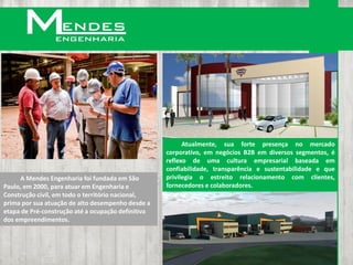 Atualmente, sua forte presença no mercado
                                                    corporativo, em negócios B2B em diversos segmentos, é
                                                    reflexo de uma cultura empresarial baseada em
                                                    confiabilidade, transparência e sustentabilidade e que
     A Mendes Engenharia foi fundada em São         privilegia o estreito relacionamento com clientes,
Paulo, em 2000, para atuar em Engenharia e          fornecedores e colaboradores.
Construção civil, em todo o território nacional,
prima por sua atuação de alto desempenho desde a
etapa de Pré-construção até a ocupação definitiva
dos empreendimentos.
 