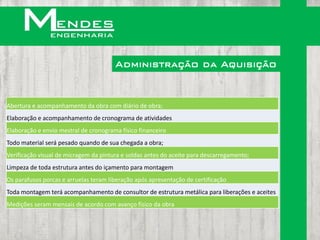 Administração da Aquisição


Abertura e acompanhamento da obra com diário de obra;
Elaboração e acompanhamento de cronograma de atividades
Elaboração e envio mestral de cronograma físico financeiro
Todo material será pesado quando de sua chegada a obra;
Verificação visual de micragem da pintura e soldas antes do aceite para descarregamento;
Limpeza de toda estrutura antes do içamento para montagem
Os parafusos porcas e arruelas teram liberação após apresentação de certificação
Toda montagem terá acompanhamento de consultor de estrutura metálica para liberações e aceites
Medições seram mensais de acordo com avanço físico da obra
 