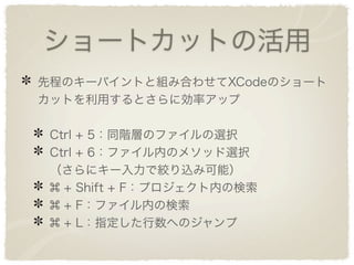 ショートカットの活用
先程のキーバイントと組み合わせてXCodeのショート
カットを利用するとさらに効率アップ

 Ctrl + 5：同階層のファイルの選択
 Ctrl + 6：ファイル内のメソッド選択
 （さらにキー入力で絞り込み可能）
   + Shift + F：プロジェクト内の検索
   + F：ファイル内の検索
   + L：指定した行数へのジャンプ
 