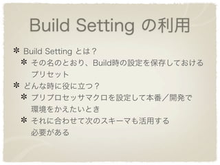 Build Setting の利用
Build Setting とは？
 その名のとおり、Build時の設定を保存しておける
 プリセット
どんな時に役に立つ？
 プリプロセッサマクロを設定して本番／開発で
 環境をかえたいとき
 それに合わせて次のスキーマも活用する
 必要がある
 