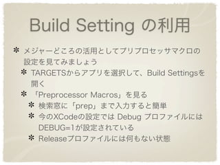 Build Setting の利用
メジャーどころの活用としてプリプロセッサマクロの
設定を見てみましょう
 TARGETSからアプリを選択して、Build Settingsを
 開く
 「Preprocessor Macros」を見る
   検索窓に「prep」まで入力すると簡単
   今のXCodeの設定では Debug プロファイルには
   DEBUG=1が設定されている
   Releaseプロファイルには何もない状態
 