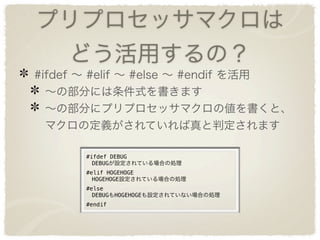 プリプロセッサマクロは
    どう活用するの？
#ifdef ∼ #elif ∼ #else ∼ #endif を活用
  ∼の部分には条件式を書きます
  ∼の部分にプリプロセッサマクロの値を書くと、
  マクロの定義がされていれば真と判定されます

       #ifdef DEBUG
        DEBUGが設定されている場合の処理
       #elif HOGEHOGE
        HOGEHOGE設定されている場合の処理
       #else
        DEBUGもHOGEHOGEも設定されていない場合の処理
       #endif
 