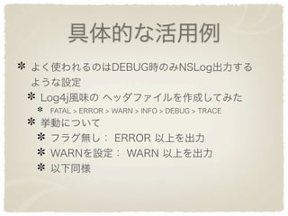 具体的な活用例
よく使われるのはDEBUG時のみNSLog出力する
ような設定
 Log4j風味の ヘッダファイルを作成してみた
  FATAL > ERROR > WARN > INFO > DEBUG > TRACE
 挙動について
  フラグ無し： ERROR 以上を出力
  WARNを設定： WARN 以上を出力
  以下同様
 