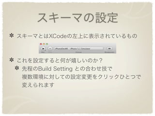 スキーマの設定
スキーマとはXCodeの左上に表示されているもの



これを設定すると何が嬉しいのか？
 先程のBuild Setting との合わせ技で
 複数環境に対しての設定変更をクリックひとつで
 変えられます
 