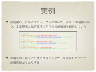 実例
以前関わったあるプロジェクトにおいて、Webとの連携があ
り、本番環境と試行環境で別々の接続情報を保持していた

   // baseURL
   #define baseURL @"http://hogehoge.example.com/"
   //#define baseURL @"http://development.example.com/" // devlopment

   // hostname
   #define hostname @"hogehoge.example.com"
   //#define hostname @"development.example.com" // devlopment

   // facebook app id
   #define facebookAppId @"129387101XXXXX???"
   //#define facebookAppId @"119382XXXXXX????" // devlopment




環境を切り替えるたびにコメントアウトを設定していたが
結構面倒だったりする
 