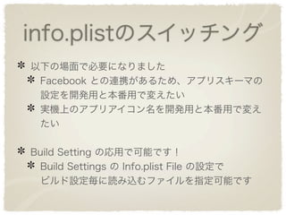 info.plistのスイッチング
以下の場面で必要になりました
 Facebook との連携があるため、アプリスキーマの
 設定を開発用と本番用で変えたい
 実機上のアプリアイコン名を開発用と本番用で変え
 たい

Build Setting の応用で可能です！
 Build Settings の Info.plist File の設定で
 ビルド設定毎に読み込むファイルを指定可能です
 