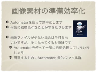 画像素材の準備効率化
Automatorを使って効率化します
何気に結構色々なことができたりします


画像ファイルが少ない場合は手打ちも
いいですが、多くなってくると煩雑です
 Automatorを使って一気に自動処理してしまいま
 しょう
 用意するもの：Automator, @2xファイル群
 