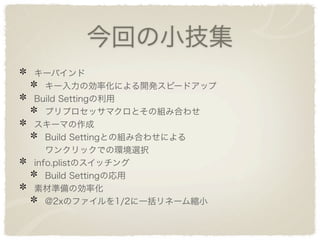 今回の小技集
キーバインド
   キー入力の効率化による開発スピードアップ
Build Settingの利用
   プリプロセッサマクロとその組み合わせ
スキーマの作成
   Build Settingとの組み合わせによる
   ワンクリックでの環境選択
info.plistのスイッチング
   Build Settingの応用
素材準備の効率化
   @2xのファイルを1/2に一括リネーム縮小
 