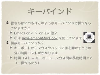 キーバインド
皆さんはいつもはどのようなキーバインドで操作をし
ていますか？
 Emacs or vi ？ or その他？
 私は KeyRemap4MacBook を使っています
何故キーバインドか？
 キーボードからマウスやパッドに手を動かすとその
 分の時間コストがかかります
 時間コスト = キーボード・マウス間の移動時間 x 2
 （一操作あたり）
 
