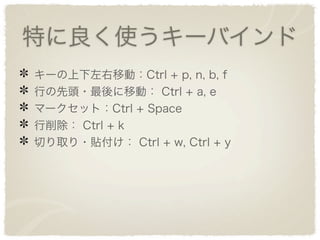特に良く使うキーバインド
キーの上下左右移動：Ctrl + p, n, b, f
行の先頭・最後に移動： Ctrl + a, e
マークセット：Ctrl + Space
行削除： Ctrl + k
切り取り・貼付け： Ctrl + w, Ctrl + y
 