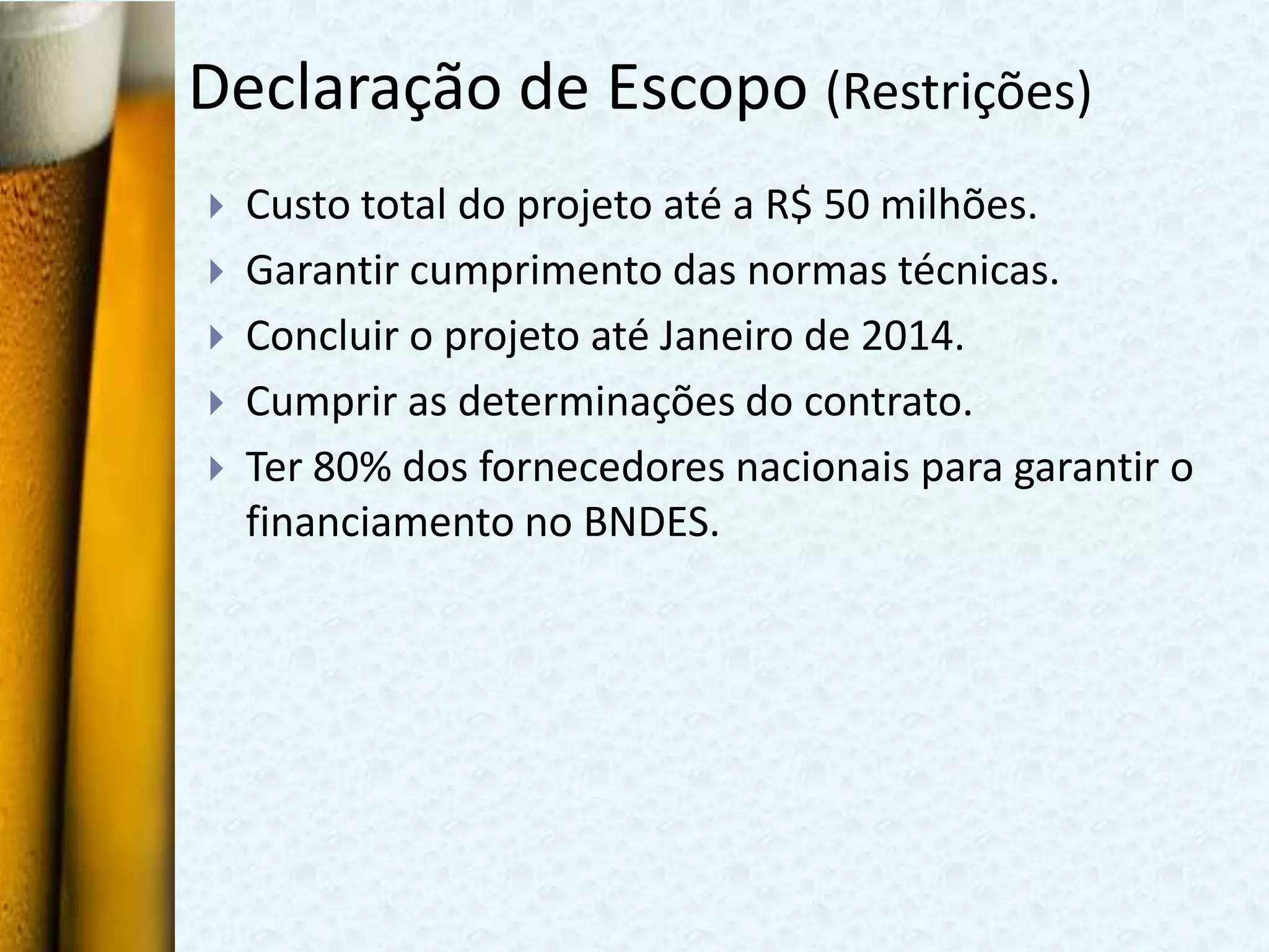 Declaração de Escopo (Restrições)
   Custo total do projeto até a R$ 50 milhões.
   Garantir cumprimento das normas técnicas.
   Concluir o projeto até Janeiro de 2014.
   Cumprir as determinações do contrato.
   Ter 80% dos fornecedores nacionais para garantir o
    financiamento no BNDES.
 