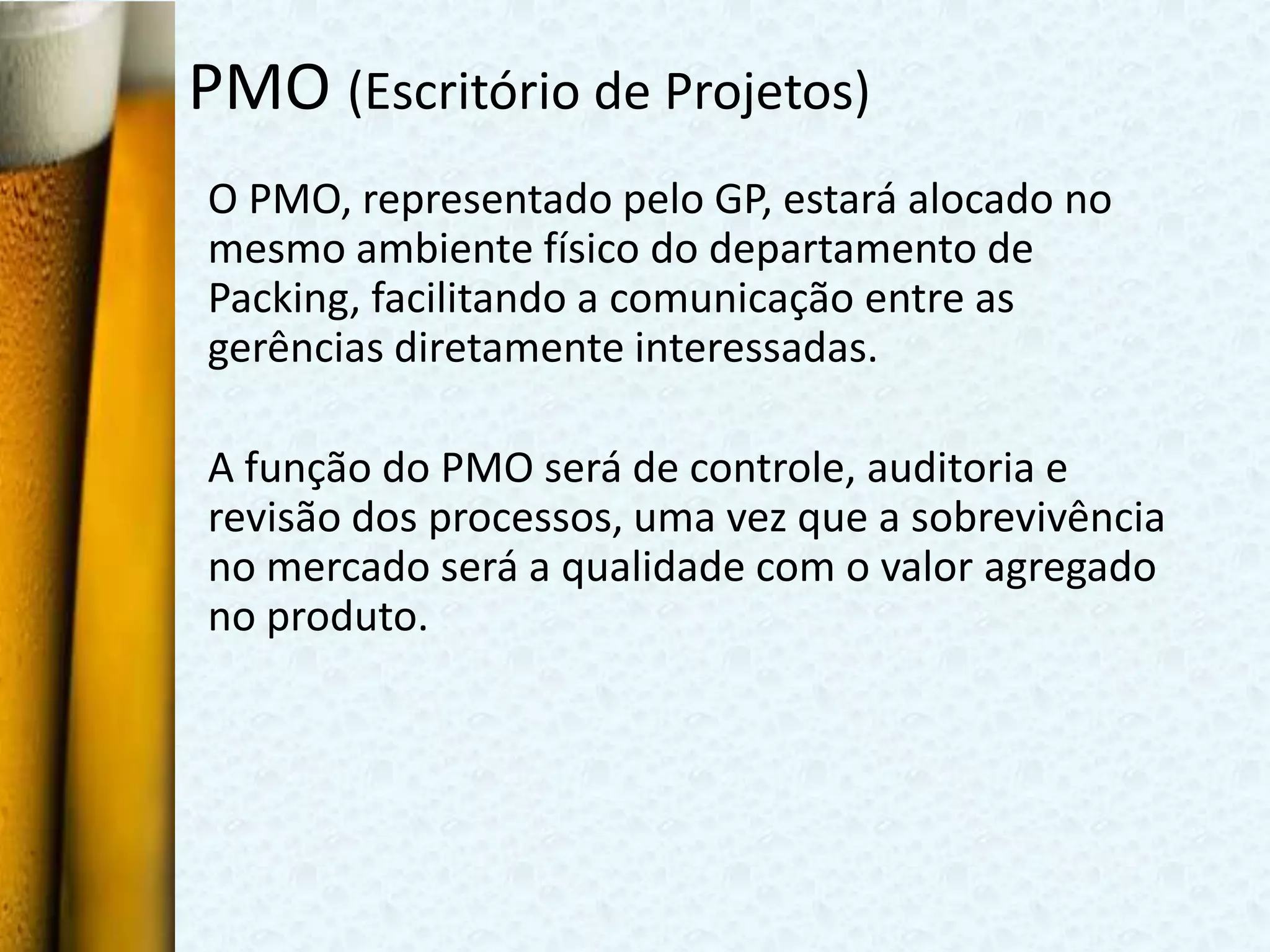 PMO (Escritório de Projetos)
O PMO, representado pelo GP, estará alocado no
mesmo ambiente físico do departamento de
Packing, facilitando a comunicação entre as
gerências diretamente interessadas.

A função do PMO será de controle, auditoria e
revisão dos processos, uma vez que a sobrevivência
no mercado será a qualidade com o valor agregado
no produto.
 