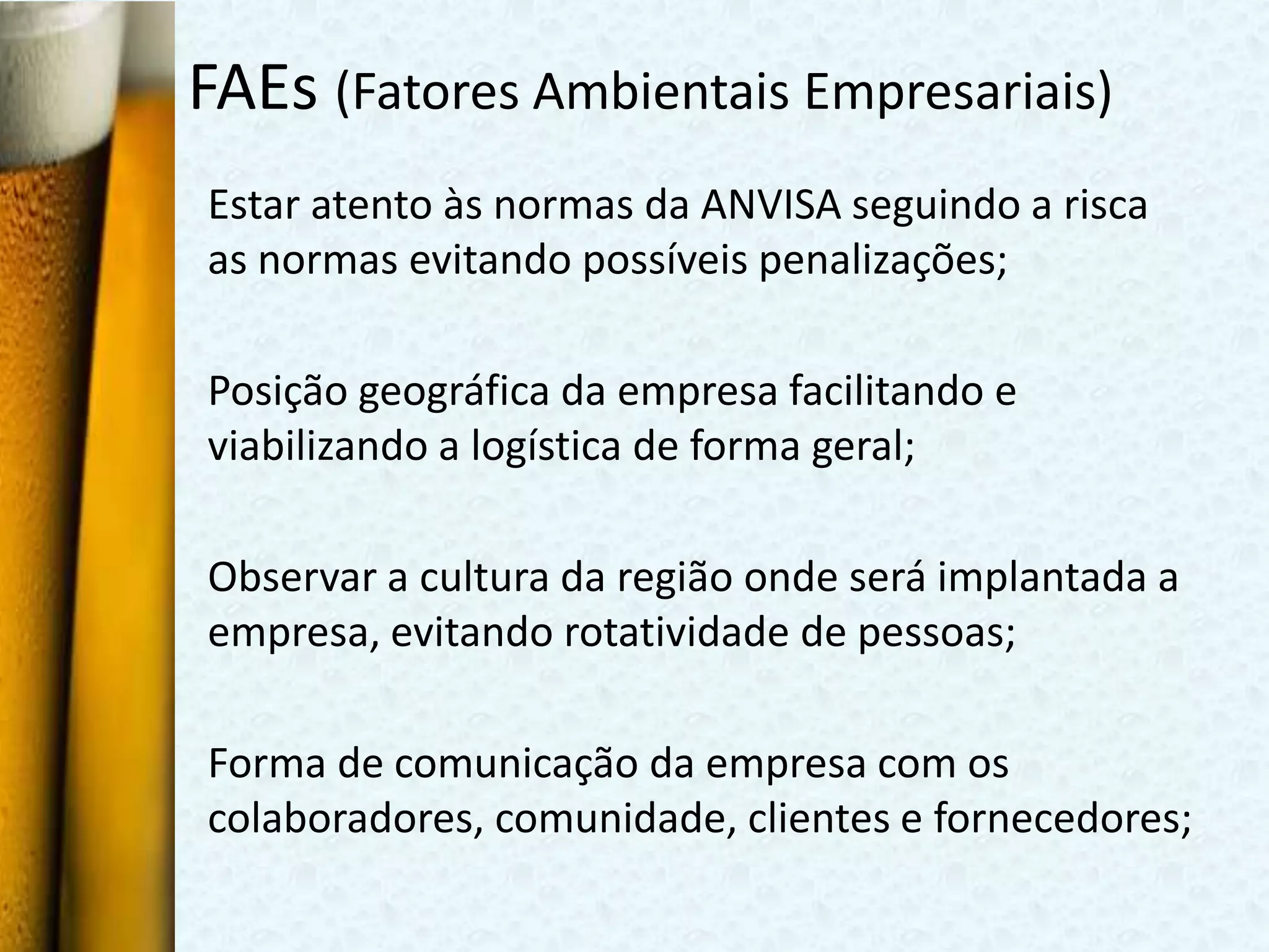 FAEs (Fatores Ambientais Empresariais)
Estar atento às normas da ANVISA seguindo a risca
as normas evitando possíveis penalizações;

Posição geográfica da empresa facilitando e
viabilizando a logística de forma geral;

Observar a cultura da região onde será implantada a
empresa, evitando rotatividade de pessoas;

Forma de comunicação da empresa com os
colaboradores, comunidade, clientes e fornecedores;
 