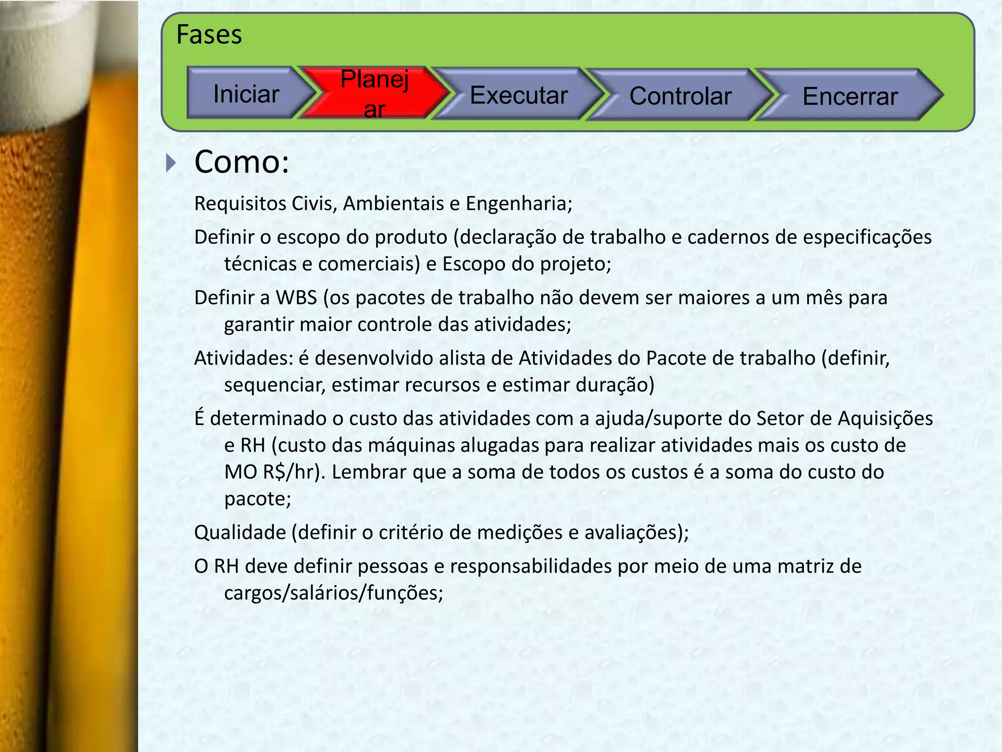 Fases
                    Planej
      Iniciar                      Executar          Controlar           Encerrar
                      ar

   Como:
    Requisitos Civis, Ambientais e Engenharia;
    Definir o escopo do produto (declaração de trabalho e cadernos de especificações
       técnicas e comerciais) e Escopo do projeto;
    Definir a WBS (os pacotes de trabalho não devem ser maiores a um mês para
       garantir maior controle das atividades;
    Atividades: é desenvolvido alista de Atividades do Pacote de trabalho (definir,
        sequenciar, estimar recursos e estimar duração)
    É determinado o custo das atividades com a ajuda/suporte do Setor de Aquisições
       e RH (custo das máquinas alugadas para realizar atividades mais os custo de
       MO R$/hr). Lembrar que a soma de todos os custos é a soma do custo do
       pacote;
    Qualidade (definir o critério de medições e avaliações);
    O RH deve definir pessoas e responsabilidades por meio de uma matriz de
       cargos/salários/funções;
 