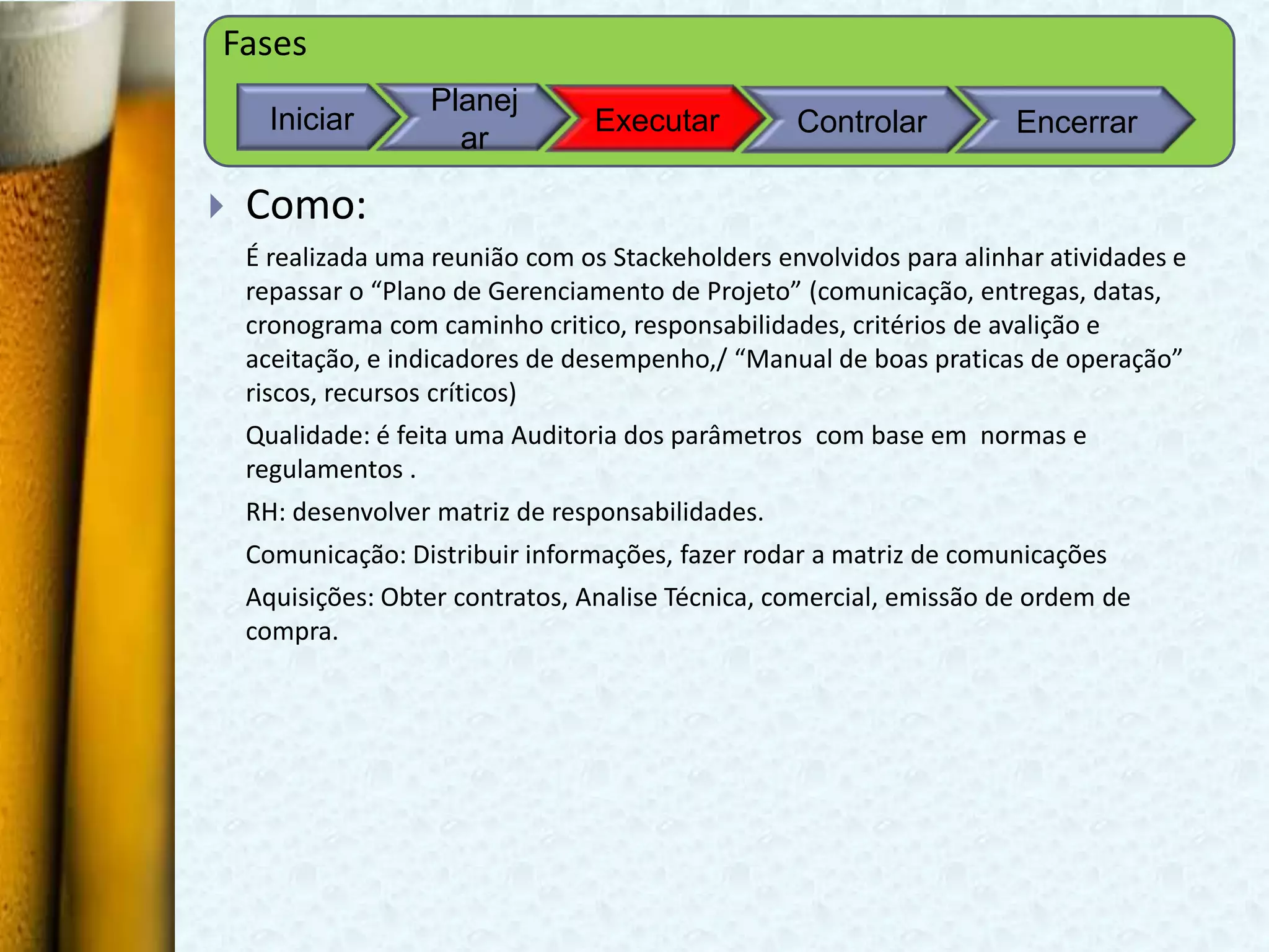 Fases
                   Planej
      Iniciar                     Executar         Controlar          Encerrar
                     ar

   Como:
    É realizada uma reunião com os Stackeholders envolvidos para alinhar atividades e
    repassar o “Plano de Gerenciamento de Projeto” (comunicação, entregas, datas,
    cronograma com caminho critico, responsabilidades, critérios de avalição e
    aceitação, e indicadores de desempenho,/ “Manual de boas praticas de operação”
    riscos, recursos críticos)
    Qualidade: é feita uma Auditoria dos parâmetros com base em normas e
    regulamentos .
    RH: desenvolver matriz de responsabilidades.
    Comunicação: Distribuir informações, fazer rodar a matriz de comunicações
    Aquisições: Obter contratos, Analise Técnica, comercial, emissão de ordem de
    compra.
 