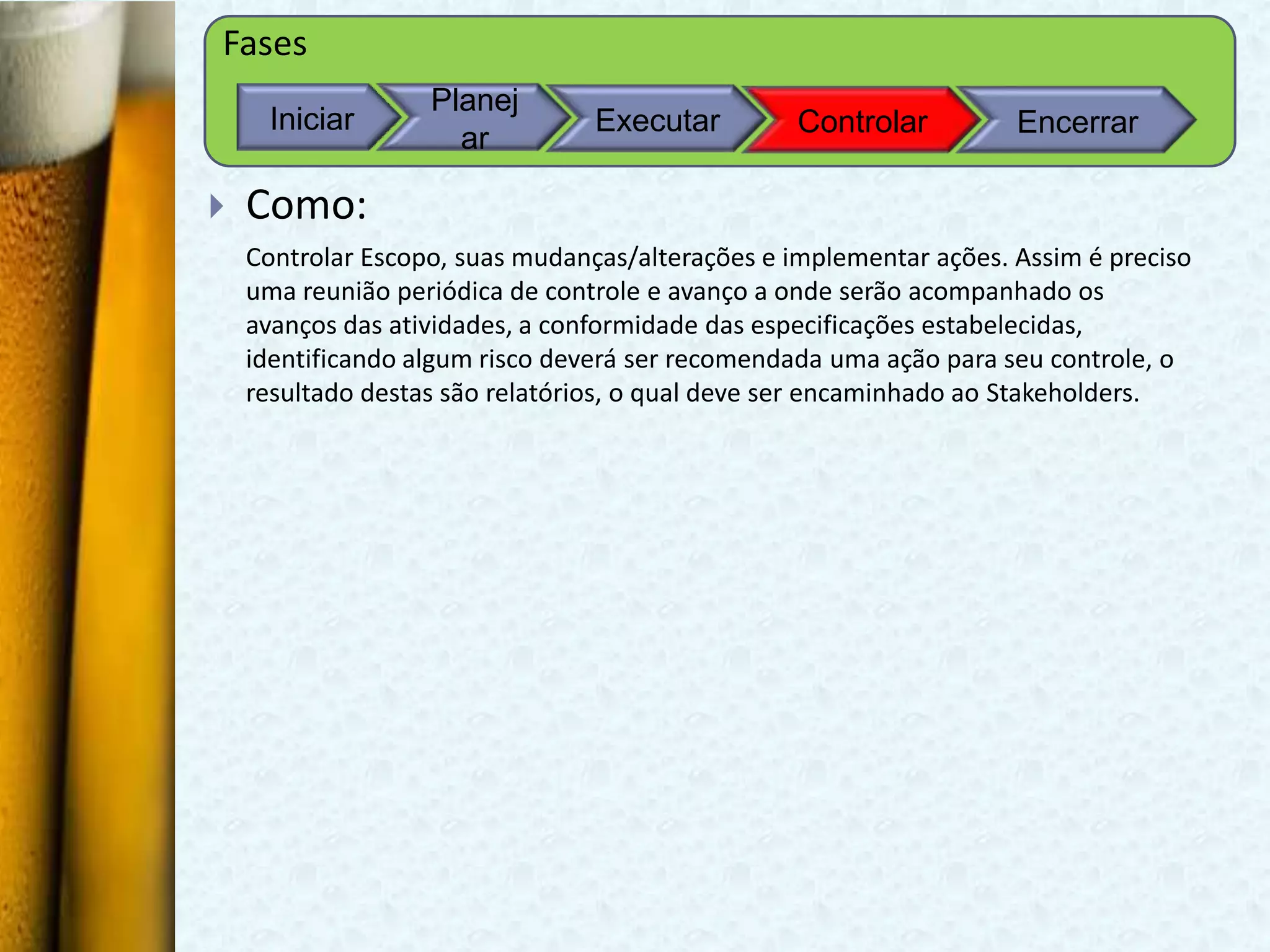 Fases
                   Planej
     Iniciar                     Executar         Controlar         Encerrar
                     ar

   Como:
    Controlar Escopo, suas mudanças/alterações e implementar ações. Assim é preciso
    uma reunião periódica de controle e avanço a onde serão acompanhado os
    avanços das atividades, a conformidade das especificações estabelecidas,
    identificando algum risco deverá ser recomendada uma ação para seu controle, o
    resultado destas são relatórios, o qual deve ser encaminhado ao Stakeholders.
 
