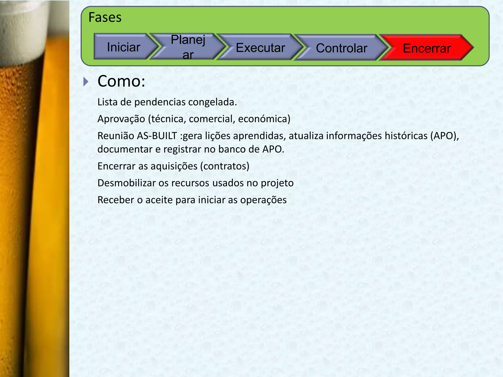 Fases
                    Planej
      Iniciar                     Executar          Controlar          Encerrar
                      ar

   Como:
    Lista de pendencias congelada.
    Aprovação (técnica, comercial, económica)
    Reunião AS-BUILT :gera lições aprendidas, atualiza informações históricas (APO),
    documentar e registrar no banco de APO.
    Encerrar as aquisições (contratos)
    Desmobilizar os recursos usados no projeto
    Receber o aceite para iniciar as operações
 