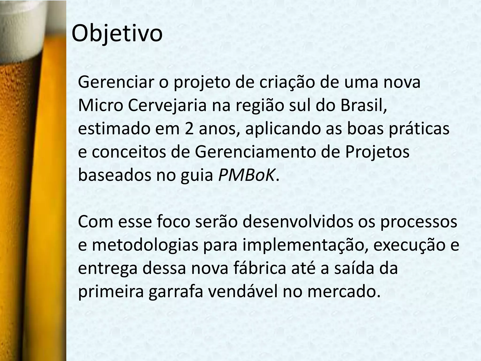 Objetivo
Gerenciar o projeto de criação de uma nova
Micro Cervejaria na região sul do Brasil,
estimado em 2 anos, aplicando as boas práticas
e conceitos de Gerenciamento de Projetos
baseados no guia PMBoK.

Com esse foco serão desenvolvidos os processos
e metodologias para implementação, execução e
entrega dessa nova fábrica até a saída da
primeira garrafa vendável no mercado.
 