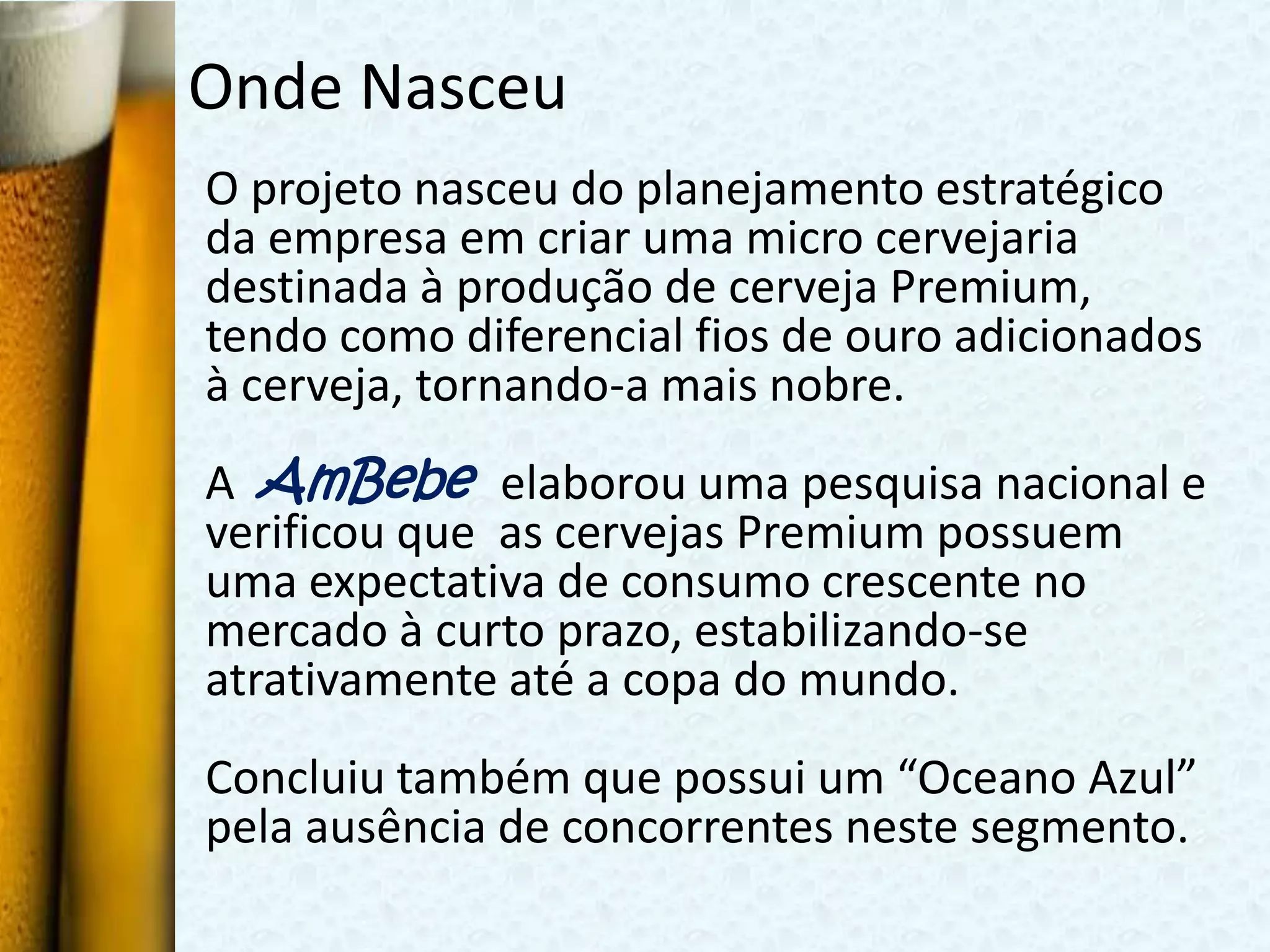 Onde Nasceu
O projeto nasceu do planejamento estratégico
da empresa em criar uma micro cervejaria
destinada à produção de cerveja Premium,
tendo como diferencial fios de ouro adicionados
à cerveja, tornando-a mais nobre.
A AmBebe elaborou uma pesquisa nacional e
verificou que as cervejas Premium possuem
uma expectativa de consumo crescente no
mercado à curto prazo, estabilizando-se
atrativamente até a copa do mundo.
Concluiu também que possui um “Oceano Azul”
pela ausência de concorrentes neste segmento.
 