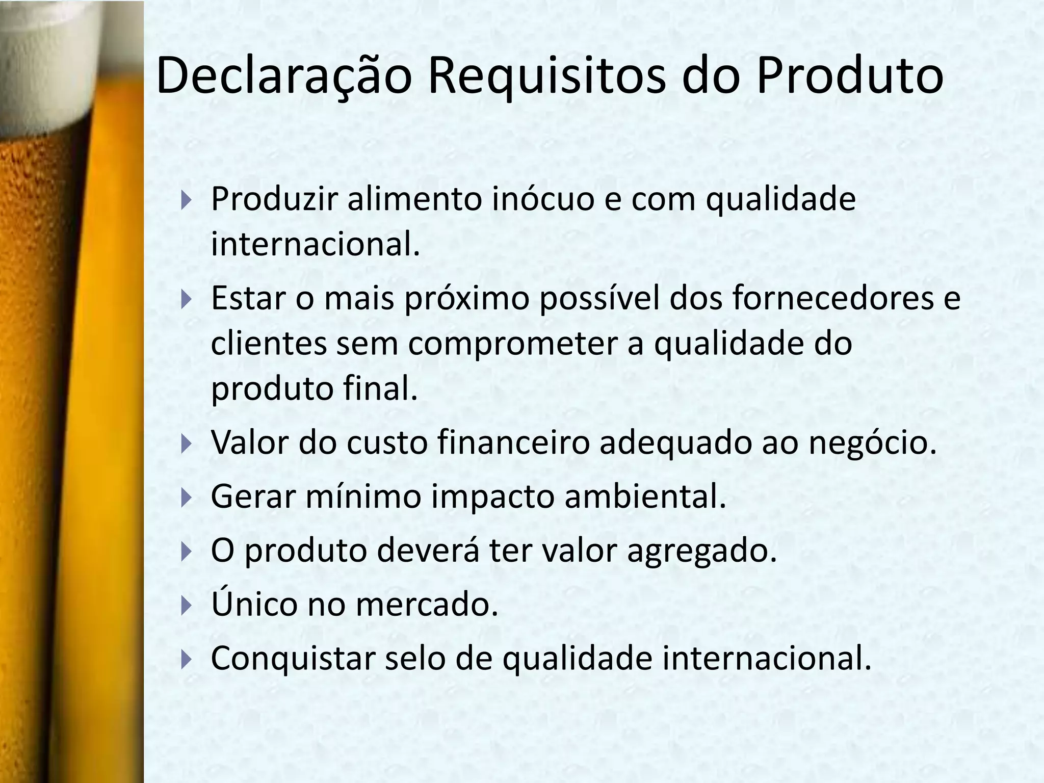 Declaração Requisitos do Produto

   Produzir alimento inócuo e com qualidade
    internacional.
   Estar o mais próximo possível dos fornecedores e
    clientes sem comprometer a qualidade do
    produto final.
   Valor do custo financeiro adequado ao negócio.
   Gerar mínimo impacto ambiental.
   O produto deverá ter valor agregado.
   Único no mercado.
   Conquistar selo de qualidade internacional.
 