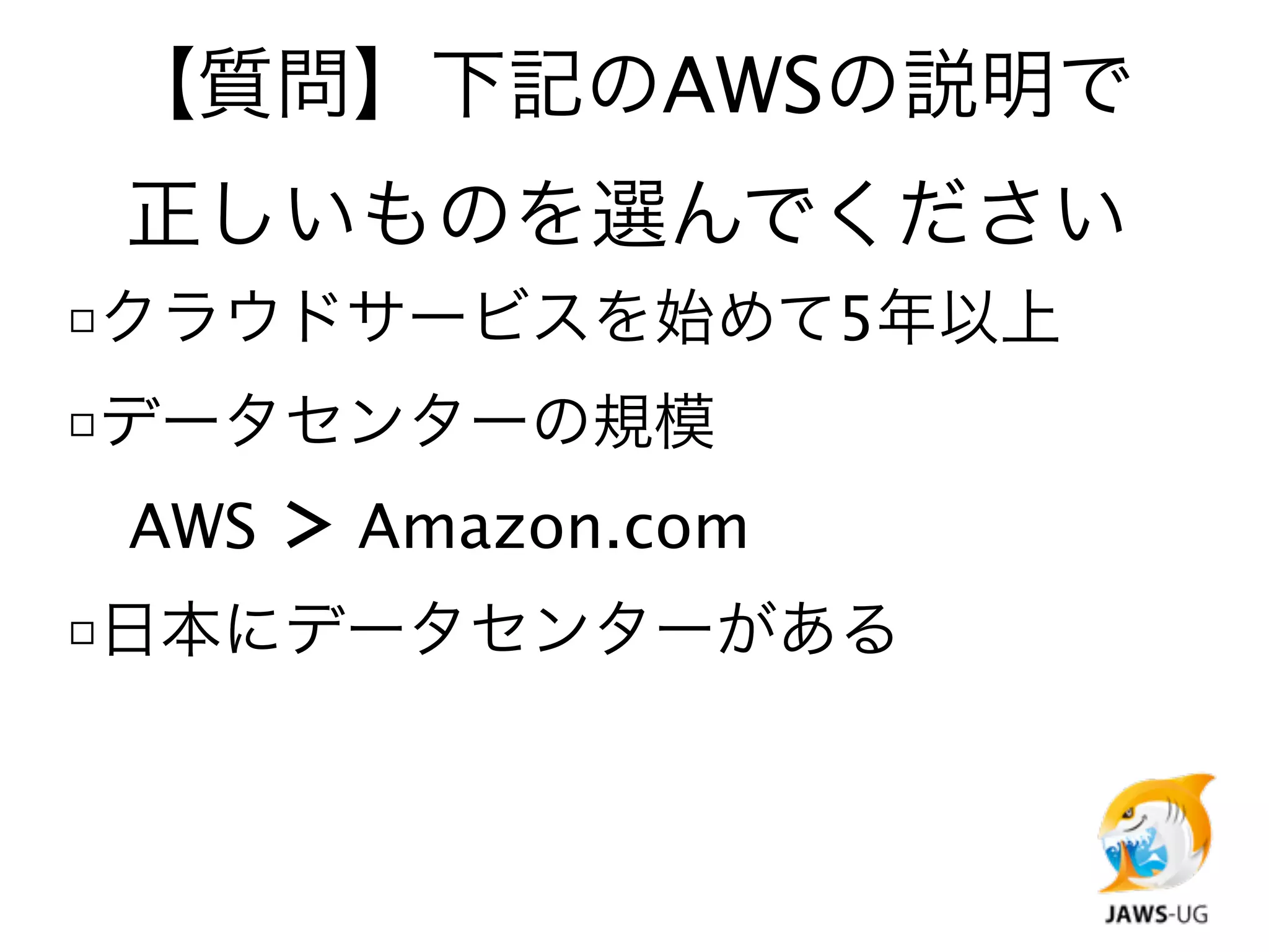 【質問】下記のAWSの説明で
 正しいものを選んでください
□クラウドサービスを始めて5年以上
□データセンターの規模

 AWS ＞ Amazon.com
□日本にデータセンターがある
 