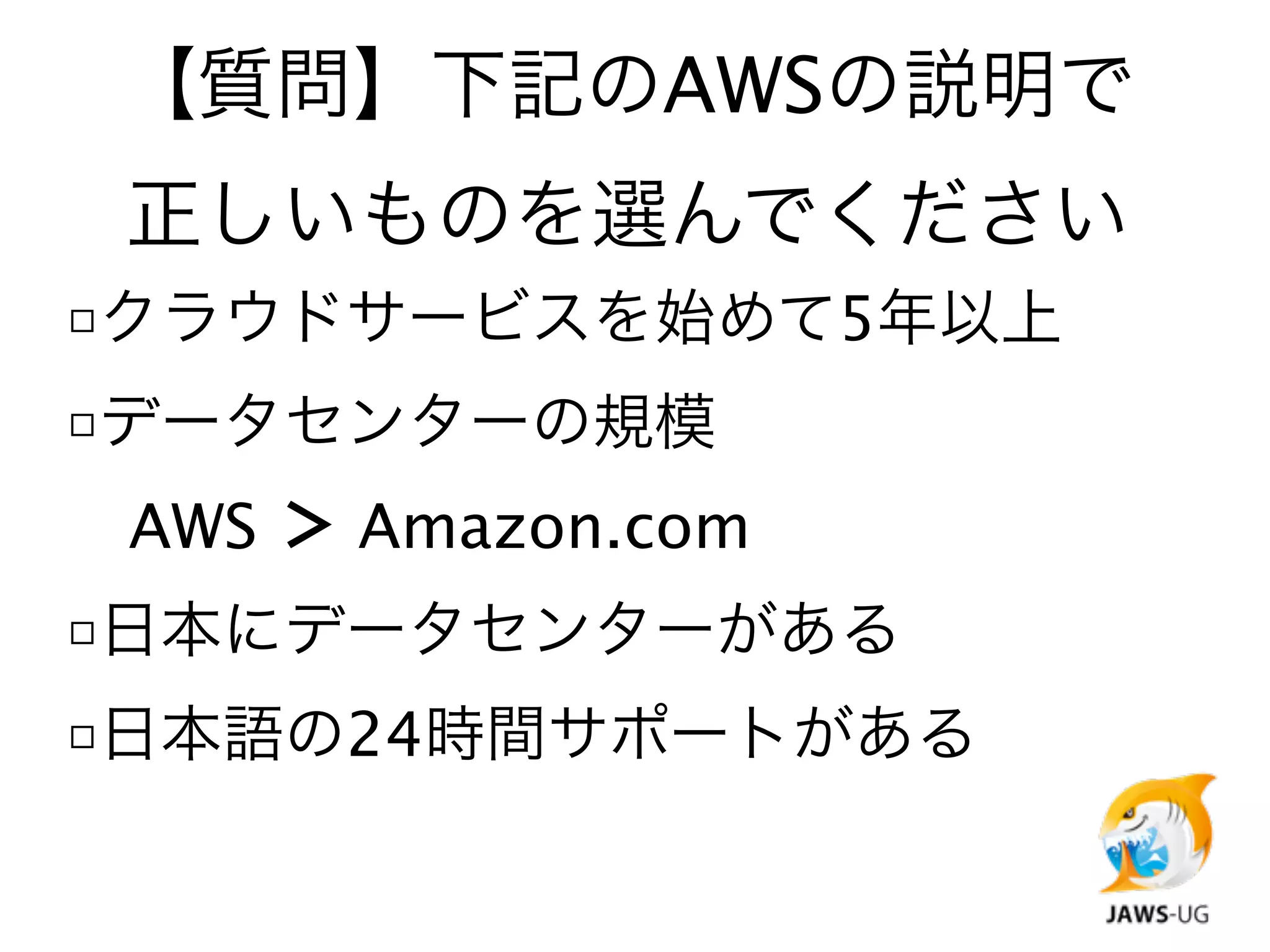 【質問】下記のAWSの説明で
 正しいものを選んでください
□クラウドサービスを始めて5年以上
□データセンターの規模

 AWS ＞ Amazon.com
□日本にデータセンターがある
□日本語の24時間サポートがある
 