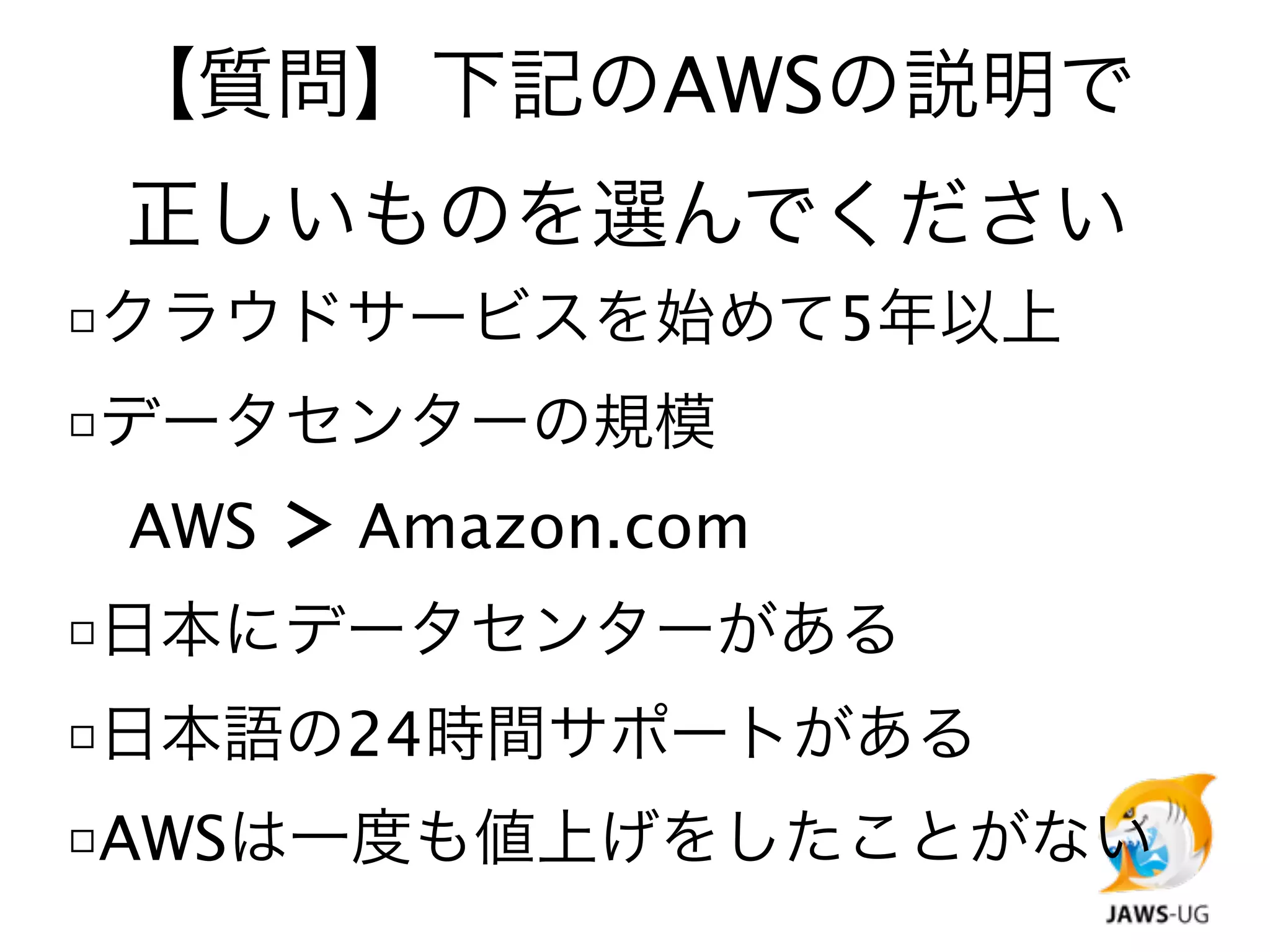 【質問】下記のAWSの説明で
 正しいものを選んでください
□クラウドサービスを始めて5年以上
□データセンターの規模

 AWS ＞ Amazon.com
□日本にデータセンターがある
□日本語の24時間サポートがある
□AWSは一度も値上げをしたことがない
 