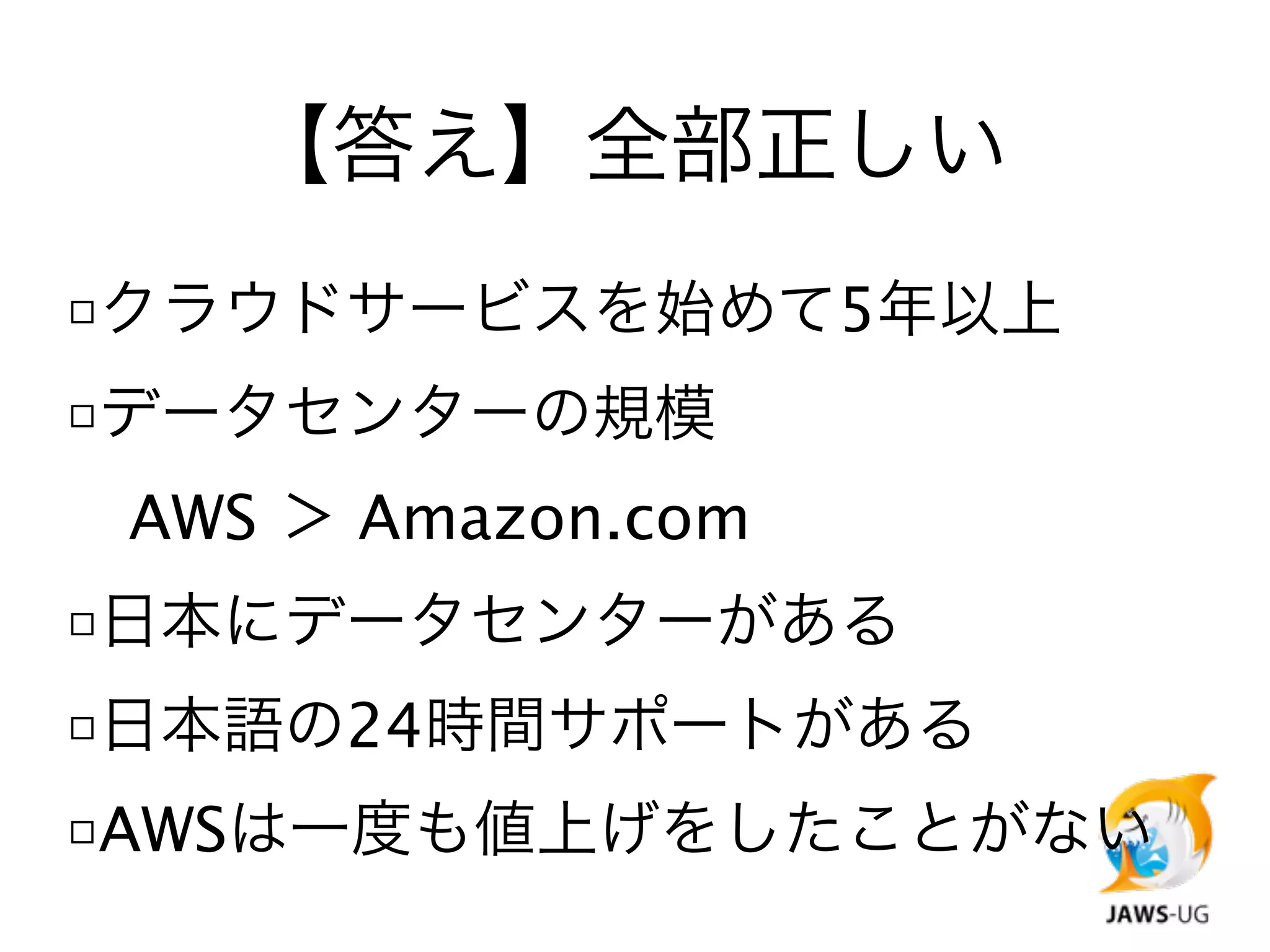 【答え】全部正しい
□クラウドサービスを始めて5年以上
□データセンターの規模

 AWS ＞ Amazon.com
□日本にデータセンターがある
□日本語の24時間サポートがある
□AWSは一度も値上げをしたことがない
 