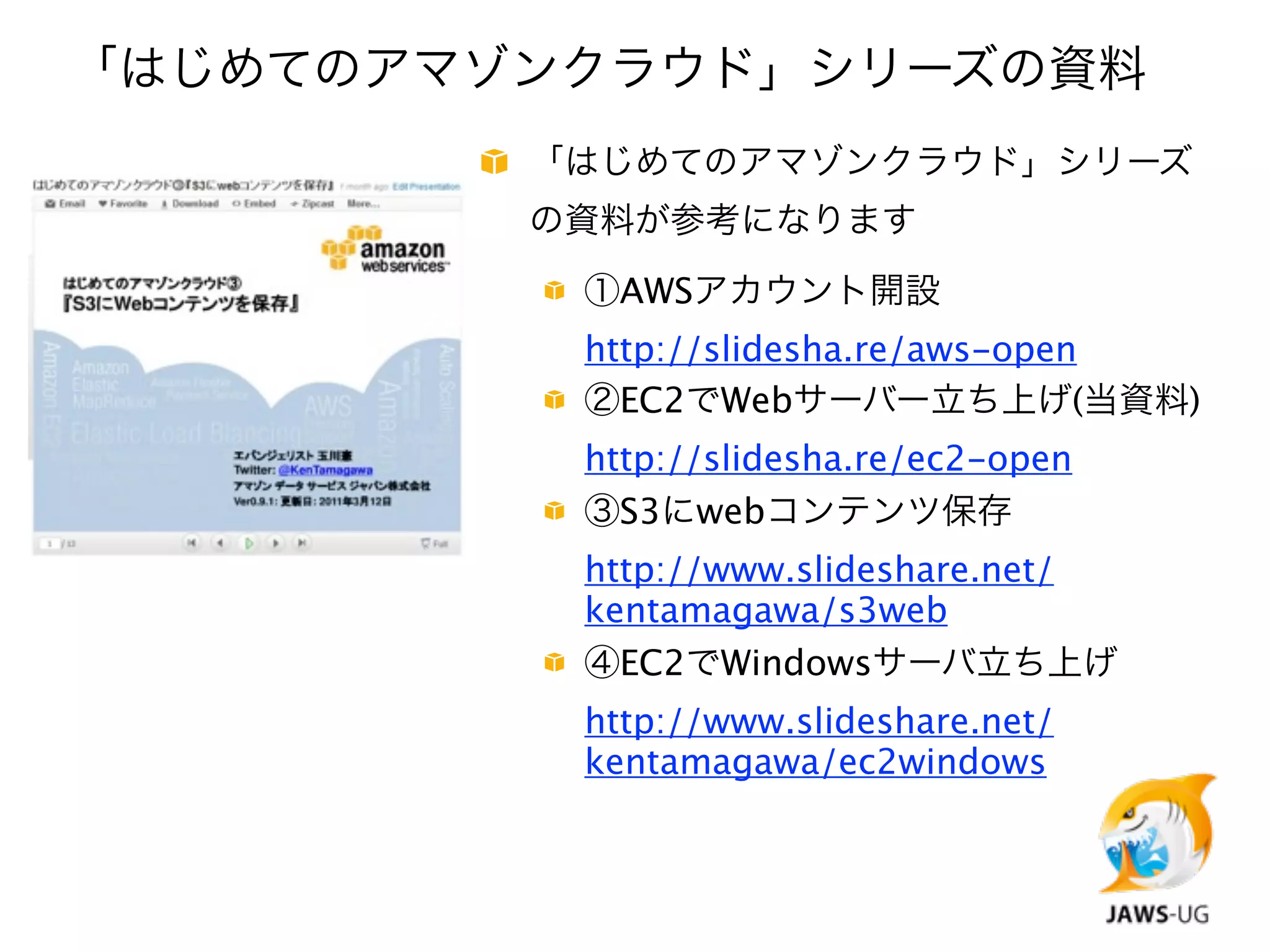 「はじめてのアマゾンクラウド」シリーズの資料
         「はじめてのアマゾンクラウド」シリーズ
         の資料が参考になります

          ①AWSアカウント開設
          http://slidesha.re/aws-open
          ②EC2でWebサーバー立ち上げ(当資料)
          http://slidesha.re/ec2-open
          ③S3にwebコンテンツ保存
          http://www.slideshare.net/
          kentamagawa/s3web
          ④EC2でWindowsサーバ立ち上げ
          http://www.slideshare.net/
          kentamagawa/ec2windows
 