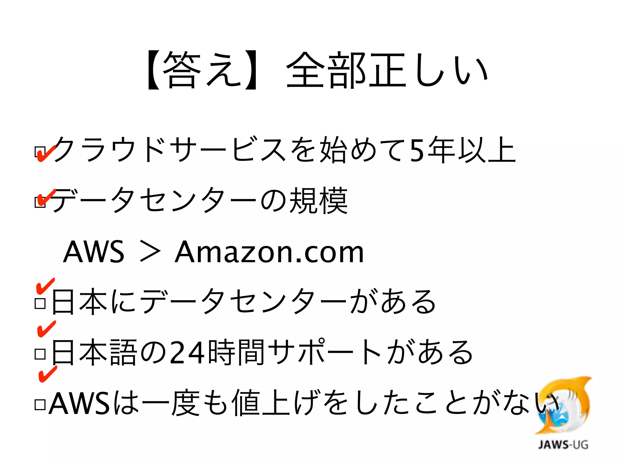 【答え】全部正しい
□クラウドサービスを始めて5年以上
✔

□データセンターの規模
✔


 AWS ＞ Amazon.com
✔
□日本にデータセンターがある
✔
□日本語の24時間サポートがある
✔
□AWSは一度も値上げをしたことがない
 