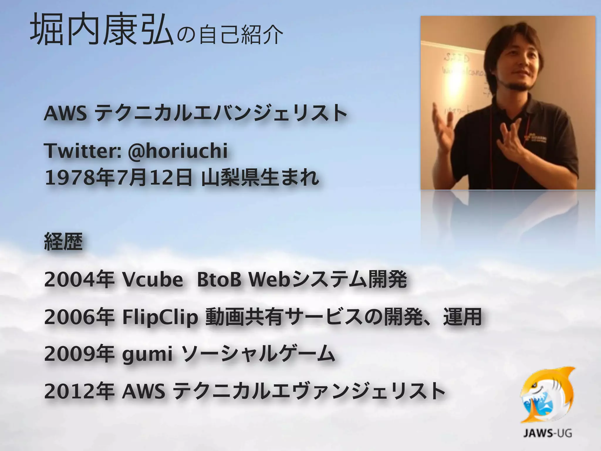 堀内康弘の自己紹介

AWS テクニカルエバンジェリスト
Twitter: @horiuchi
1978年7月12日 山梨県生まれ


経歴
2004年 Vcube BtoB Webシステム開発
2006年 FlipClip 動画共有サービスの開発、運用
2009年 gumi ソーシャルゲーム
2012年 AWS テクニカルエヴァンジェリスト
 