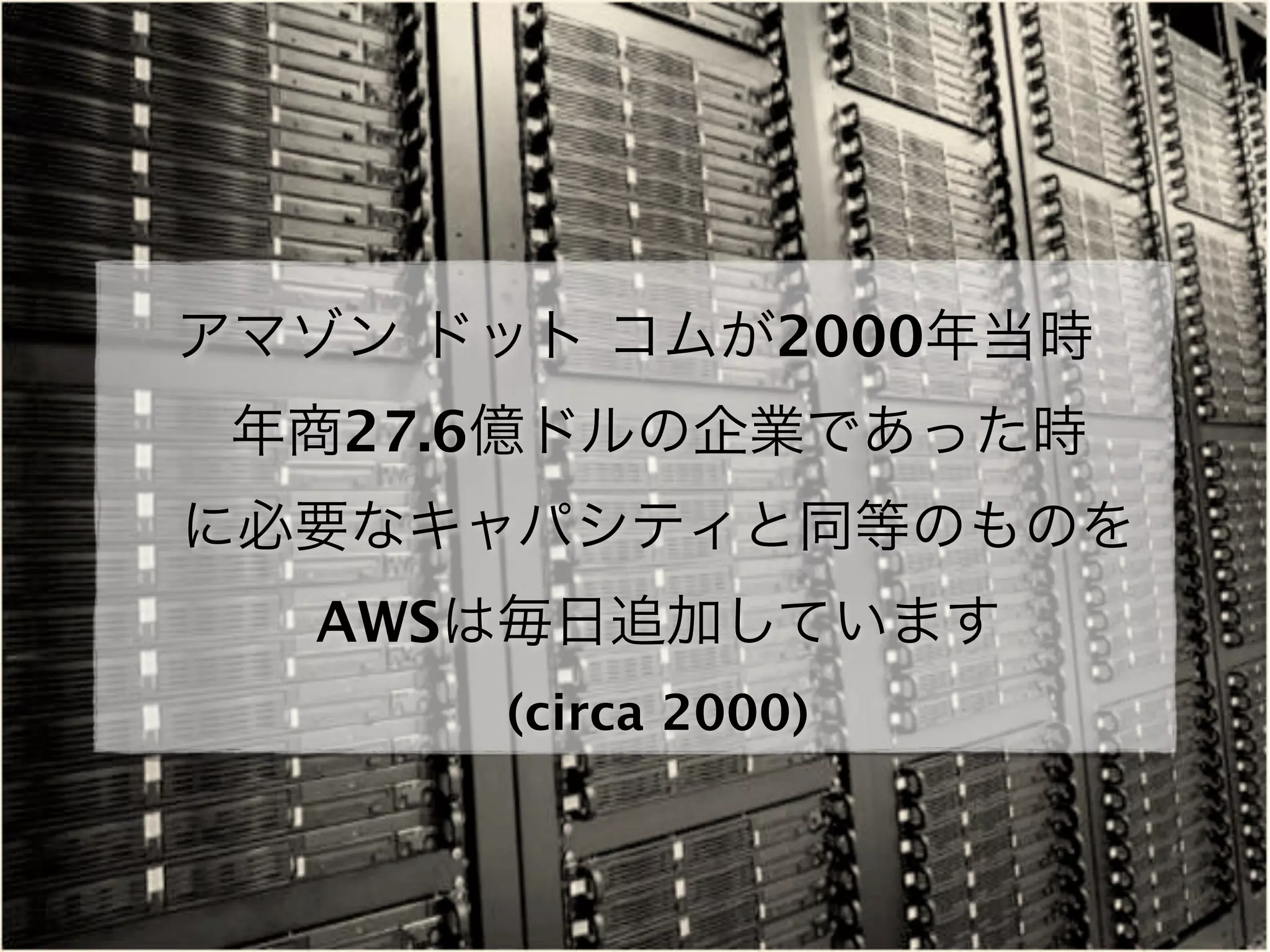 アマゾン ドット コムが2000年当時
 年商27.6億ドルの企業であった時
に必要なキャパシティと同等のものを
  AWSは毎日追加しています
      (circa 2000)
 