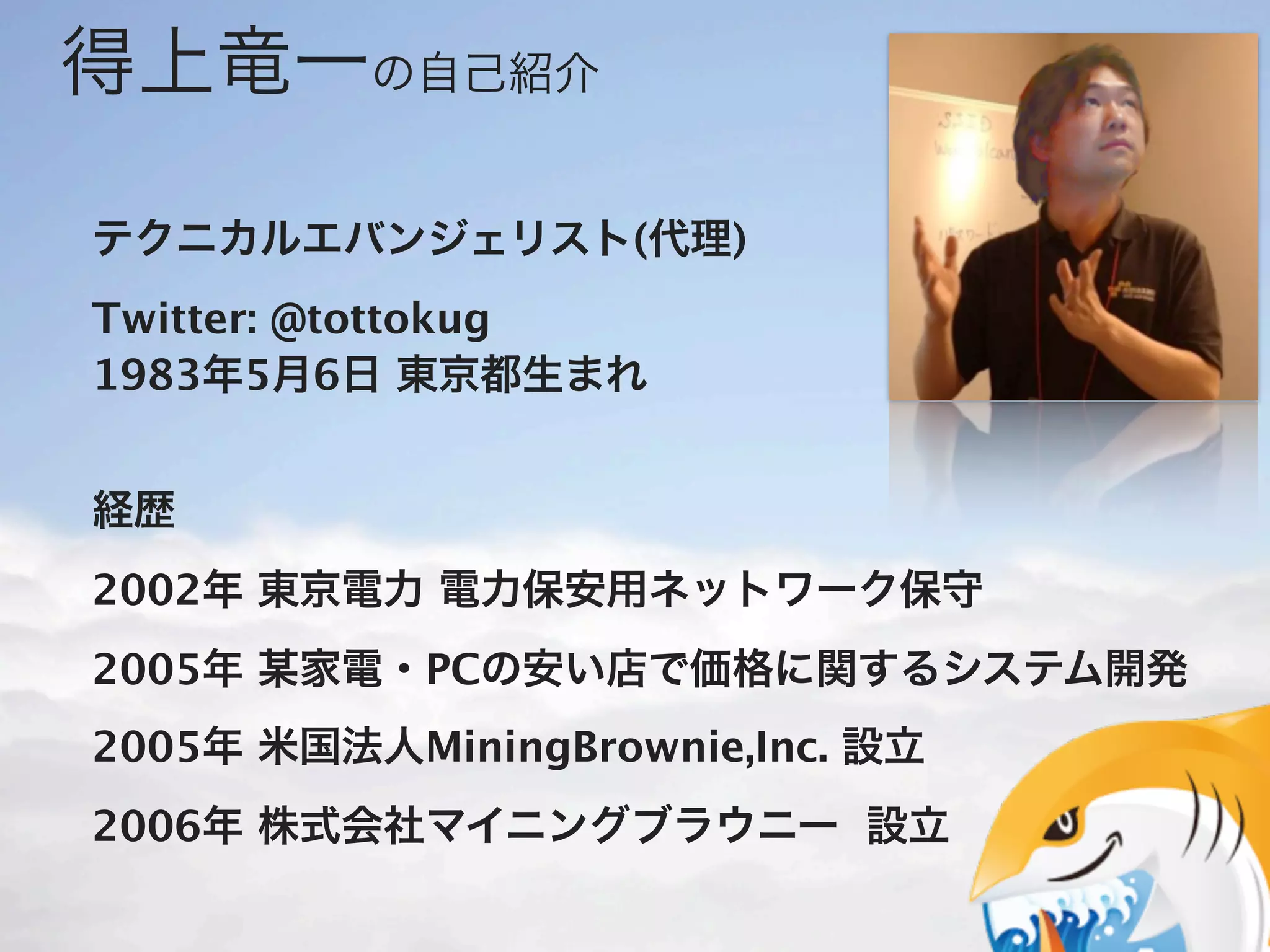 得上竜一の自己紹介

テクニカルエバンジェリスト(代理)
Twitter: @tottokug
1983年5月6日 東京都生まれ


経歴
2002年 東京電力 電力保安用ネットワーク保守
2005年 某家電・PCの安い店で価格に関するシステム開発
2005年 米国法人MiningBrownie,Inc. 設立
2006年 株式会社マイニングブラウニー 設立
 