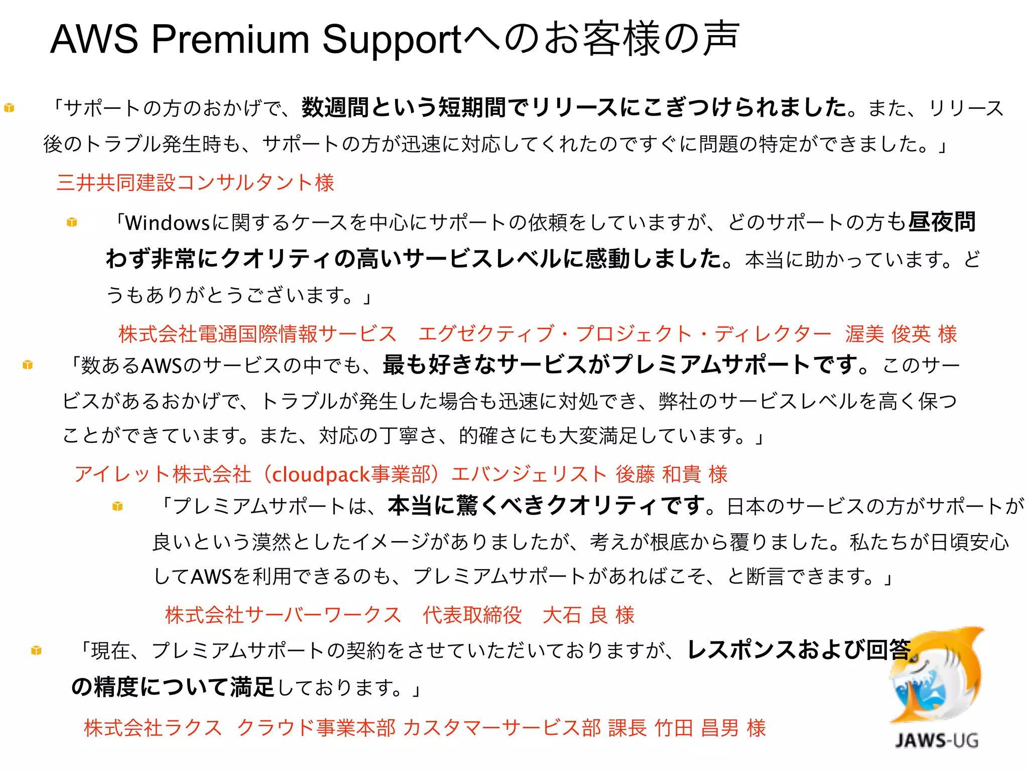 AWS Premium Supportへのお客様の声
            「サポートの方のおかげで、数週間という短期間でリリースにこぎつけられました。また、リリース
            後のトラブル発生時も、サポートの方が迅速に対応してくれたのですぐに問題の特定ができました。」

           三井共同建設コンサルタント様
                  「Windowsに関するケースを中心にサポートの依頼をしていますが、どのサポートの方も昼夜問
                  わず非常にクオリティの高いサービスレベルに感動しました。本当に助かっています。ど
                  うもありがとうございます。」
             
     株式会社電通国際情報サービス エグゼクティブ・プロジェクト・ディレクター  渥美 俊英 様
            「数あるAWSのサービスの中でも、最も好きなサービスがプレミアムサポートです。このサー
            ビスがあるおかげで、トラブルが発生した場合も迅速に対処でき、弊社のサービスレベルを高く保つ
            ことができています。また、対応の丁寧さ、的確さにも大変満足しています。」
    
            アイレット株式会社（cloudpack事業部）エバンジェリスト 後藤 和貴 様
                       「プレミアムサポートは、本当に驚くべきクオリティです。日本のサービスの方がサポートが
                       良いという漠然としたイメージがありましたが、考えが根底から覆りました。私たちが日頃安心
                       してAWSを利用できるのも、プレミアムサポートがあればこそ、と断言できます。」
                   
   株式会社サーバーワークス 代表取締役 大石 良 様
             「現在、プレミアムサポートの契約をさせていただいておりますが、レスポンスおよび回答
             の精度について満足しております。」
        
        株式会社ラクス クラウド事業本部 カスタマーサービス部 課長 竹田 昌男 様
 