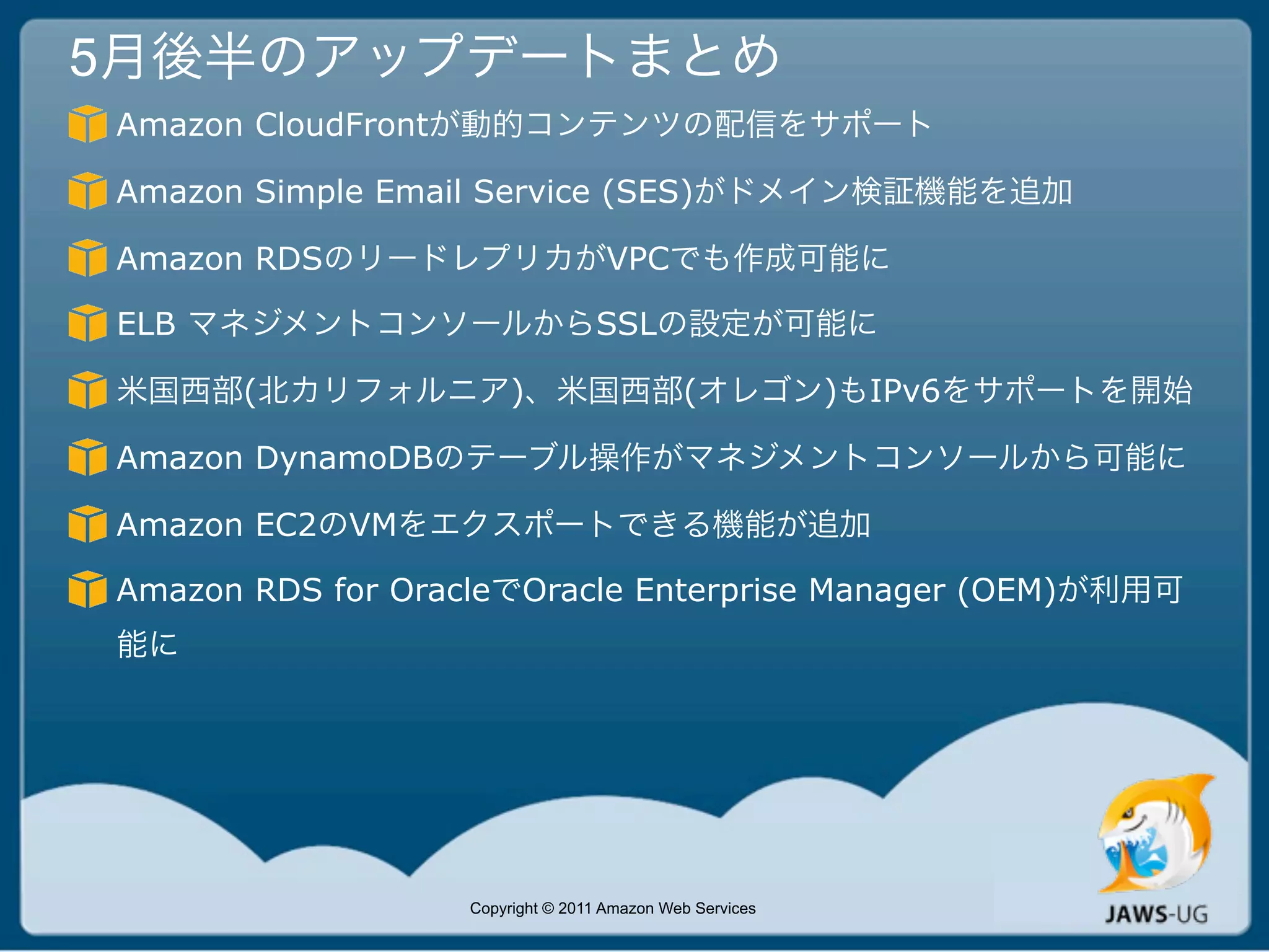 5月後半のアップデートまとめ
Amazon CloudFrontが動的コンテンツの配信をサポート

Amazon Simple Email Service (SES)がドメイン検証機能を追加

Amazon RDSのリードレプリカがVPCでも作成可能に

ELB マネジメントコンソールからSSLの設定が可能に

米国西部(北カリフォルニア)、米国西部(オレゴン)もIPv6をサポートを開始

Amazon DynamoDBのテーブル操作がマネジメントコンソールから可能に

Amazon EC2のVMをエクスポートできる機能が追加

Amazon RDS for OracleでOracle Enterprise Manager (OEM)が利用可
能に




                  Copyright © 2011 Amazon Web Services
 