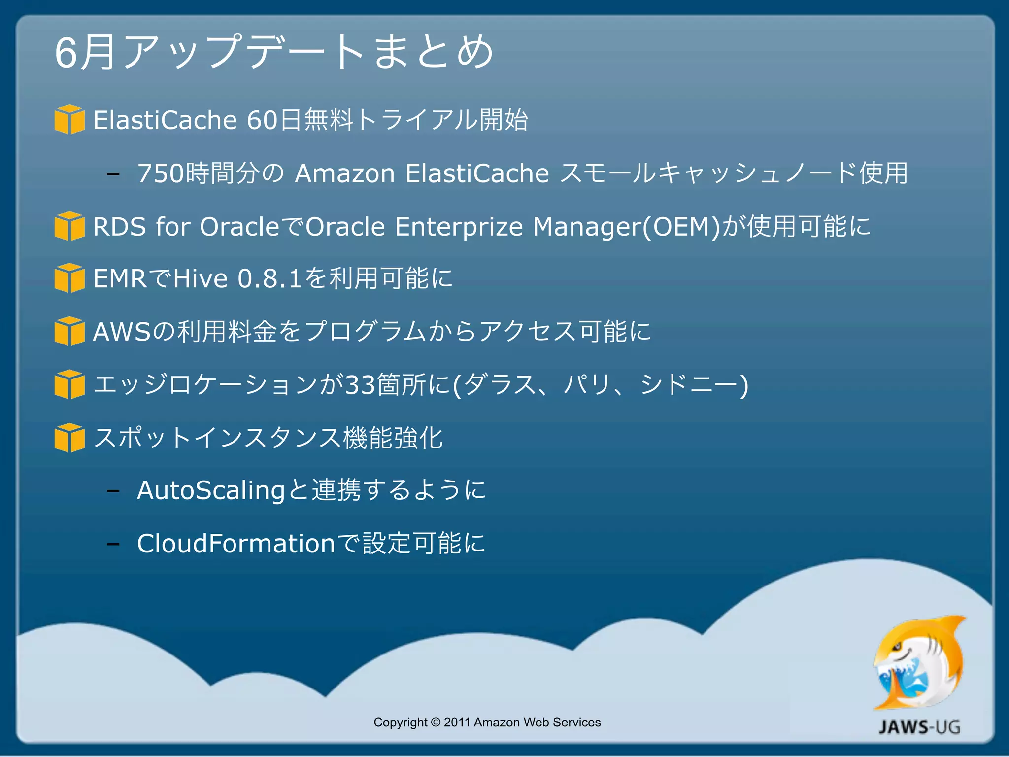 6月アップデートまとめ
ElastiCache 60日無料トライアル開始

 – 750時間分の Amazon ElastiCache スモールキャッシュノード使用

RDS for OracleでOracle Enterprize Manager(OEM)が使用可能に

EMRでHive 0.8.1を利用可能に

AWSの利用料金をプログラムからアクセス可能に

エッジロケーションが33箇所に(ダラス、パリ、シドニー)

スポットインスタンス機能強化

 – AutoScalingと連携するように

 – CloudFormationで設定可能に




                  Copyright © 2011 Amazon Web Services
 
