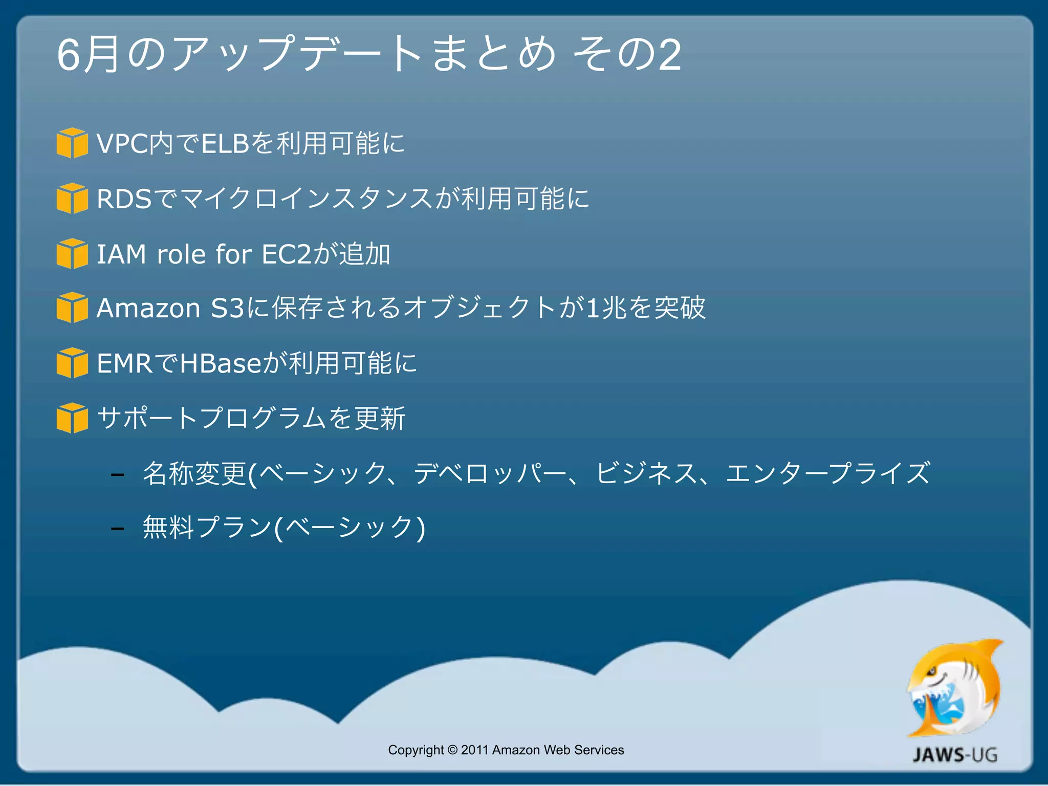 6月のアップデートまとめ その2
 VPC内でELBを利用可能に

 RDSでマイクロインスタンスが利用可能に

 IAM role for EC2が追加

 Amazon S3に保存されるオブジェクトが1兆を突破

 EMRでHBaseが利用可能に

 サポートプログラムを更新

 – 名称変更(ベーシック、デベロッパー、ビジネス、エンタープライズ

 – 無料プラン(ベーシック)




                   Copyright © 2011 Amazon Web Services
 