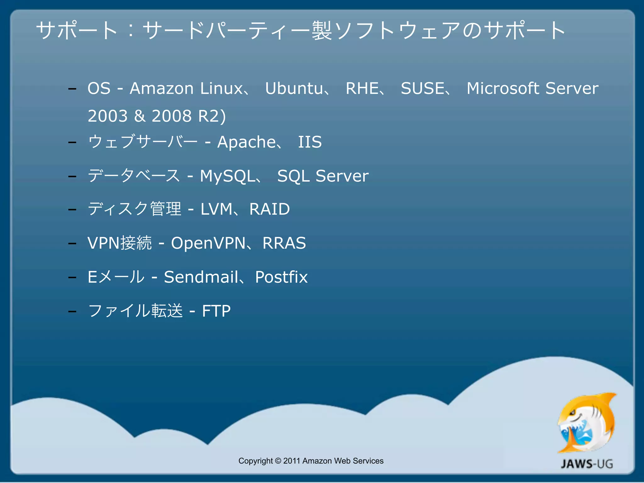 サポート：サードパーティー製ソフトウェアのサポート

 – OS - Amazon Linux、 Ubuntu、 RHE、 SUSE、 Microsoft Server
   2003 & 2008 R2)
 – ウェブサーバー - Apache、 IIS

 – データベース - MySQL、 SQL Server

 – ディスク管理 - LVM、RAID

 – VPN接続 - OpenVPN、RRAS

 – Eメール - Sendmail、Postfix

 – ファイル転送 - FTP




                     Copyright © 2011 Amazon Web Services
 