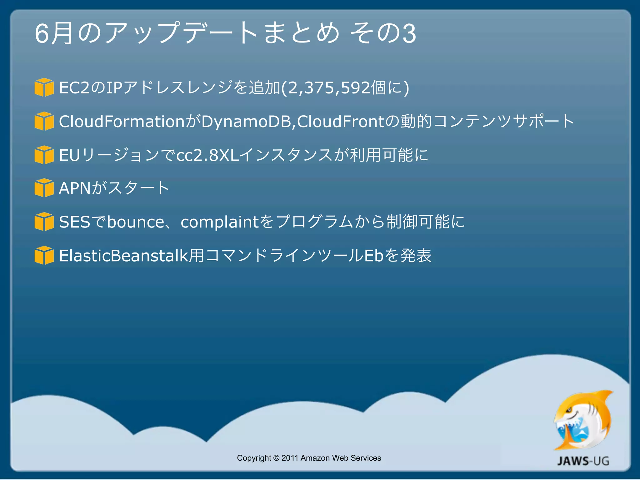 6月のアップデートまとめ その3
 EC2のIPアドレスレンジを追加(2,375,592個に)

 CloudFormationがDynamoDB,CloudFrontの動的コンテンツサポート

 EUリージョンでcc2.8XLインスタンスが利用可能に

 APNがスタート

 SESでbounce、complaintをプログラムから制御可能に

 ElasticBeanstalk用コマンドラインツールEbを発表




                Copyright © 2011 Amazon Web Services
 