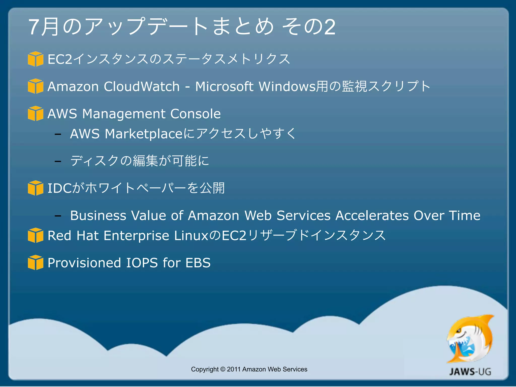 7月のアップデートまとめ その2
 EC2インスタンスのステータスメトリクス

 Amazon CloudWatch - Microsoft Windows用の監視スクリプト

 AWS Management Console
 – AWS Marketplaceにアクセスしやすく

 – ディスクの編集が可能に

 IDCがホワイトペーパーを公開

 – Business Value of Amazon Web Services Accelerates Over Time
 Red Hat Enterprise LinuxのEC2リザーブドインスタンス

 Provisioned IOPS for EBS




                      Copyright © 2011 Amazon Web Services
 