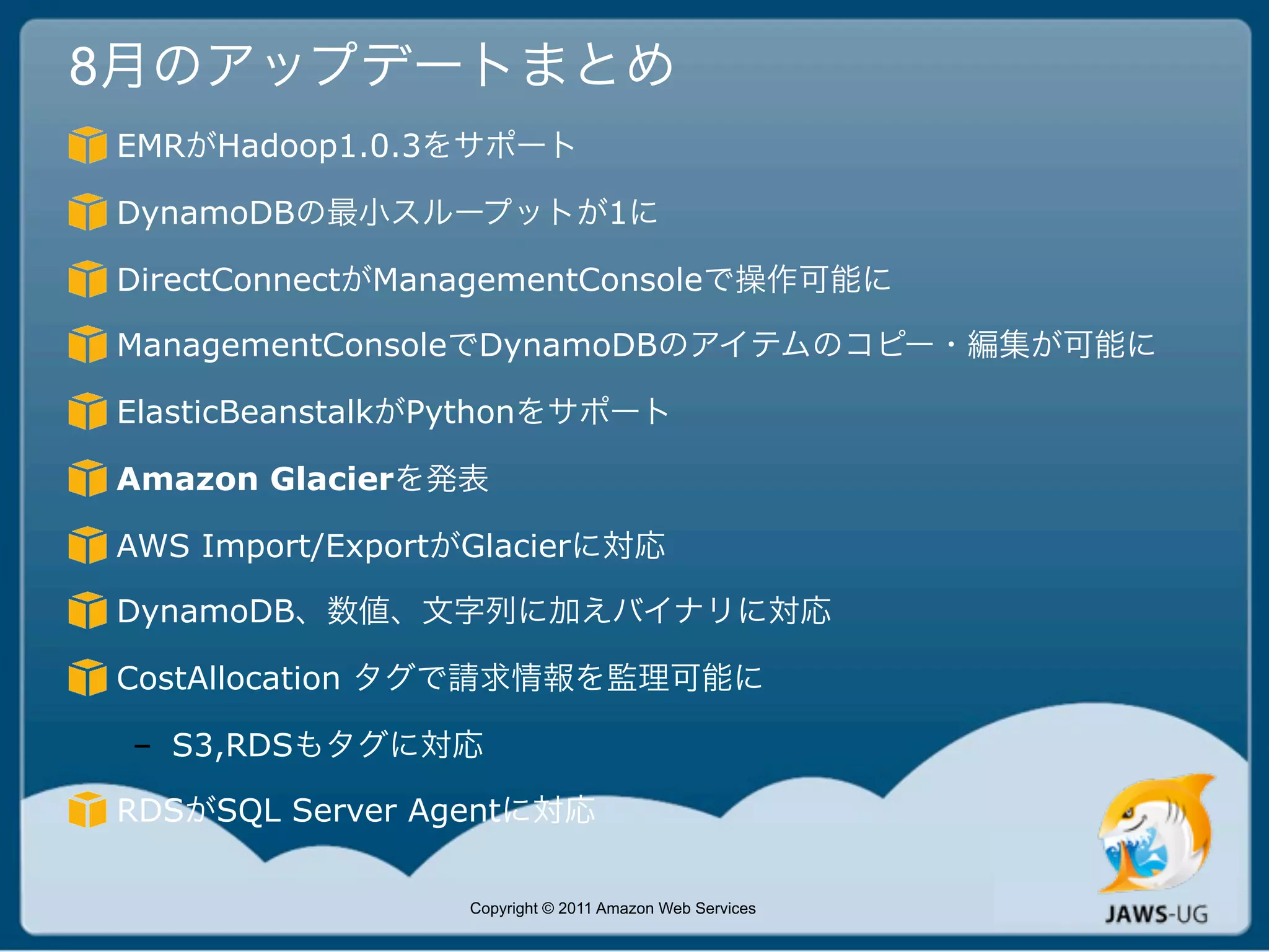 8月のアップデートまとめ
EMRがHadoop1.0.3をサポート

DynamoDBの最小スループットが1に

DirectConnectがManagementConsoleで操作可能に

ManagementConsoleでDynamoDBのアイテムのコピー・編集が可能に

ElasticBeanstalkがPythonをサポート

Amazon Glacierを発表

AWS Import/ExportがGlacierに対応

DynamoDB、数値、文字列に加えバイナリに対応

CostAllocation タグで請求情報を監理可能に

 – S3,RDSもタグに対応

RDSがSQL Server Agentに対応

                  Copyright © 2011 Amazon Web Services
 