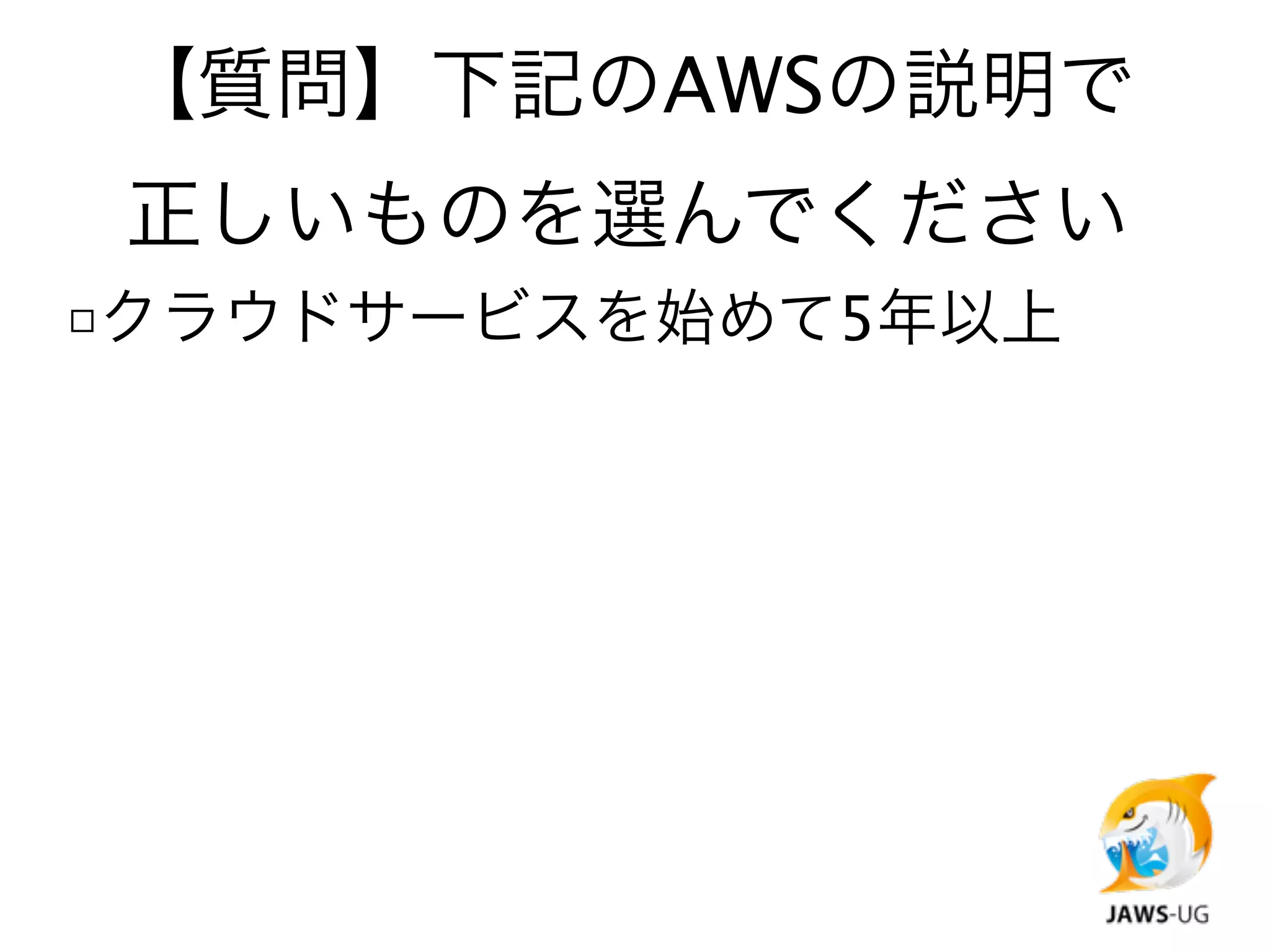 【質問】下記のAWSの説明で
 正しいものを選んでください
□クラウドサービスを始めて5年以上
 