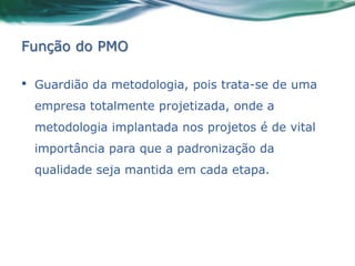 Função do PMO

•   Guardião da metodologia, pois trata-se de uma
    empresa totalmente projetizada, onde a
    metodologia implantada nos projetos é de vital
    importância para que a padronização da
    qualidade seja mantida em cada etapa.
 