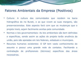 Fatores Ambientais da Empresa (Positivos)

•    Cultura:   A   cultura   das   comunidades       que   residem    na   bacia
     hidrográfica do rio Burati, e as que vivem as suas margens, são
     preservacionistas. Este aspecto fará com que as mudanças que o
     projeto trará, sejam facilmente aceitas pela comunidade.
•    Normas e leis governamentais: As leis ambientais são bem definidas
     e específicas, sendo assim as ações do projeto terão anuência da
     união, pois são apoiadas em leis federais, estaduais e municipais.
•    Recursos humanos existentes: O GP tem vasto conhecimento do
     assunto e possui uma grande rede de contatos. Facilitando a
     contratação    de   profissionais   (técnicos)    específicos    das   áreas
     necessárias.
 